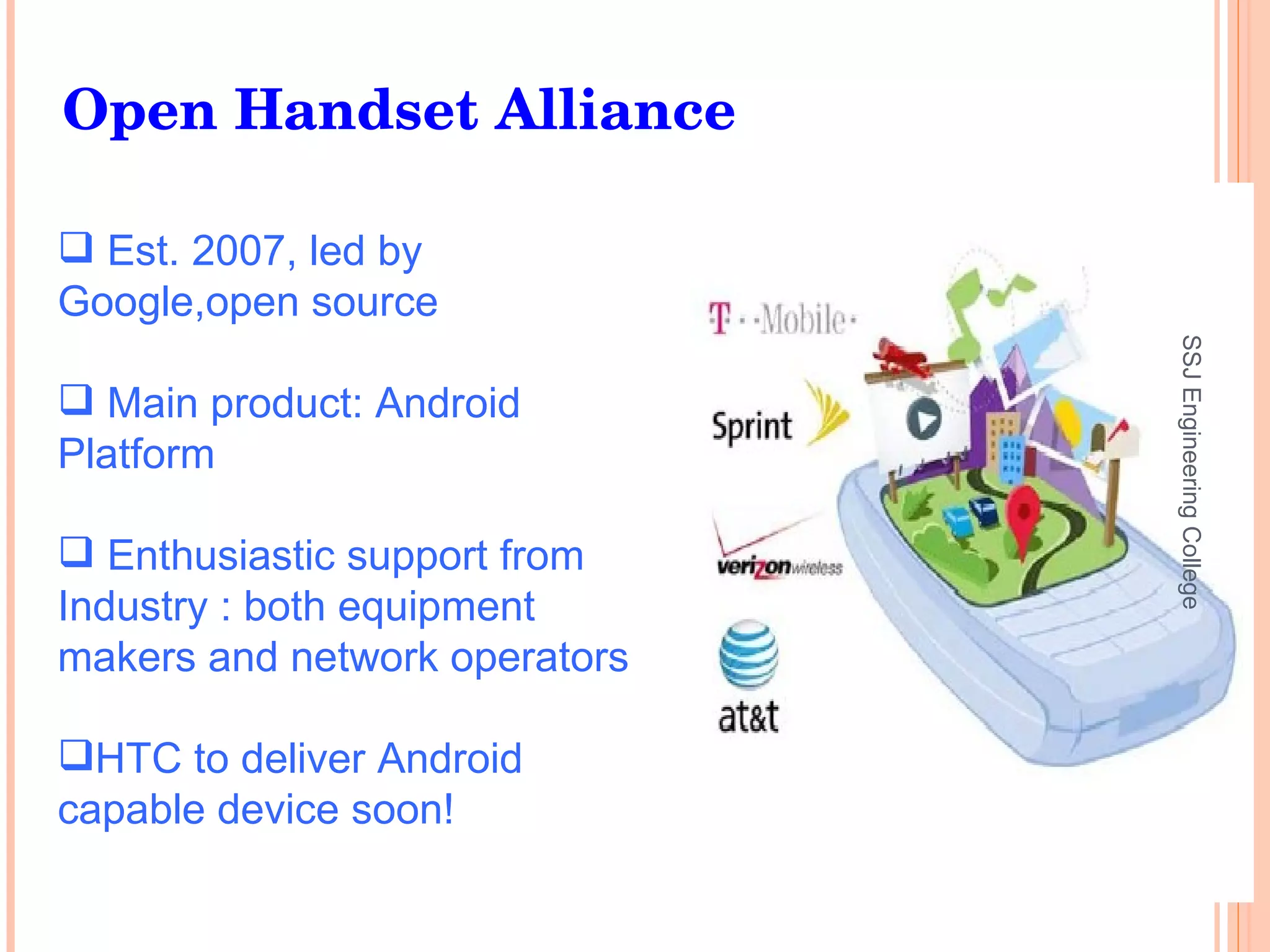 Est. 2007, led by  Google,open source Main product: Android Platform Enthusiastic support from Industry : both equipment makers and network operators HTC to deliver Android capable device soon! Open Handset Alliance SSJ Engineering College 