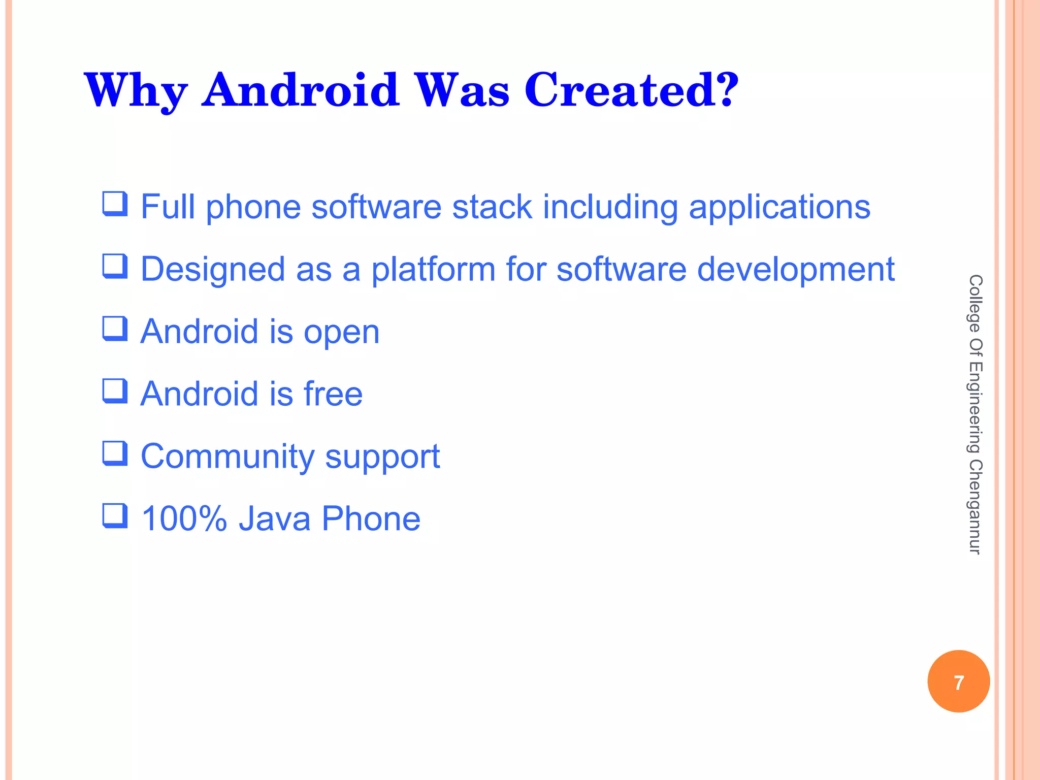 Why Android Was Created? Full phone software stack including applications Designed as a platform for software development Android is open Android is free Community support 100% Java Phone College Of Engineering Chengannur 