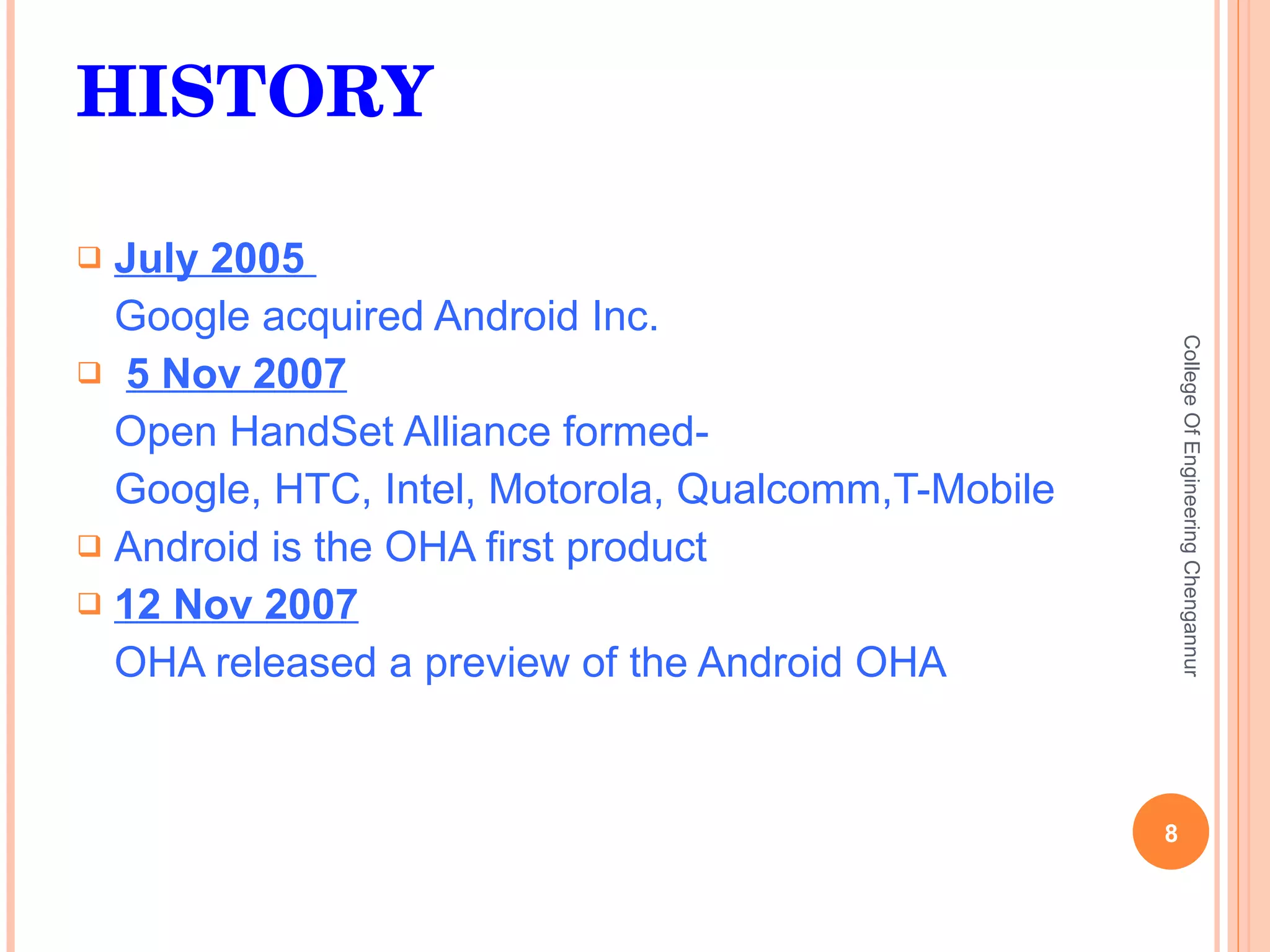 HISTORY July 2005  Google acquired Android Inc. 5 Nov 2007 Open HandSet Alliance formed- Google, HTC, Intel, Motorola, Qualcomm,T-Mobile Android is the OHA first product 12 Nov 2007 OHA released a preview of the Android OHA College Of Engineering Chengannur 