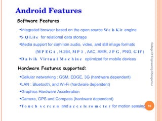 College Of Engineering Chengannur Cellular networking : GSM, EDGE, 3G (hardware dependent) LAN : Bluetooth, and Wi-Fi (hardware dependent) Graphics Hardware Acceleration Camera, GPS and Compass (hardware dependent) Touch screen  and  accelerometer  for motion sensing Integrated browser based on the open source  WebKit  engine SQLite  for relational data storage Media support for common audio, video, and still image formats ( MPEG4 , H.264,  MP3 , AAC, AMR,  JPG , PNG,  GIF ) Dalvik Virtual Machine  optimized for mobile devices Android Features 