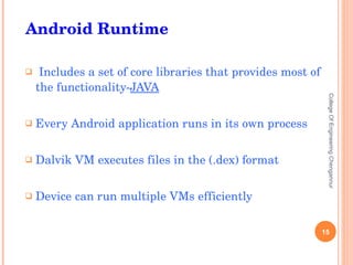 Includes a set of core libraries that provides most of the functionality- JAVA Every Android application runs in its own process Dalvik VM executes files in the (.dex) format Device can run multiple VMs efficiently College Of Engineering Chengannur Android Runtime 