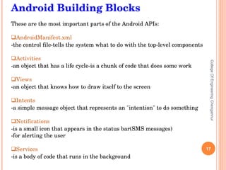 College Of Engineering Chengannur Android Building Blocks These are the most important parts of the Android APIs: AndroidManifest.xml   -the control file-tells the system what to do with the top-level components Activities   -an object that has a life cycle-is a chunk of code that does some work Views   -an object that knows how to draw itself to the screen Intents   -a simple message object that represents an &quot;intention&quot; to do something Notifications   -is a small icon that appears in the status bar(SMS messages) -for alerting the user Services   -is a body of code that runs in the background 