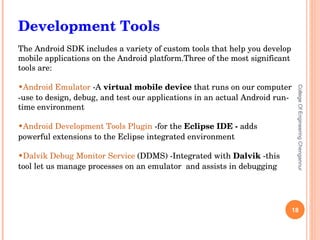 College Of Engineering Chengannur Development Tools The Android SDK includes a variety of custom tools that help you develop mobile applications on the Android platform. Three of the most significant tools are: Android Emulator   -A  virtual mobile device  that runs on our computer -use to design, debug, and test our applications in an actual Android run-time environment Android Development Tools Plugin   -for the  Eclipse IDE -  adds powerful extensions to the Eclipse integrated environment Dalvik Debug Monitor Service   (DDMS) -Integrated with  Dalvik  -this tool let us manage processes on an emulator  and assists in debugging 