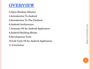 SSJ Engineering College OVERVIEW Open Handset Alliance Introduction To Android Introduction To The Platform Android Architecture Anatomy Of An Android Application Android Building Blocks Development Tools Life Cycle Of An Android Application Conclusion 