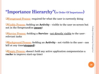 College Of Engineering Chengannur “ Importance Hierarchy”( in Order Of Importance ) Foreground   Process  -required for what the user is currently doing Visible   Process  -holding an  Activity  - visible to the user on-screen but not in the foreground(on  pause )  Service   Process  -holding a  Service  -  not directly visible  to the user- relevant tasks Background   Process  -holding an  Activity  - not visible to the user - can kill at any time( stopped ) Empty   Process  -doesn't hold any active application components(as a  cache  to improve start-up time) 