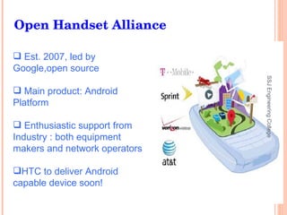Est. 2007, led by  Google,open source Main product: Android Platform Enthusiastic support from Industry : both equipment makers and network operators HTC to deliver Android capable device soon! Open Handset Alliance SSJ Engineering College 