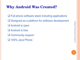 Why Android Was Created? Full phone software stack including applications Designed as a platform for software development Android is open Android is free Community support 100% Java Phone College Of Engineering Chengannur 