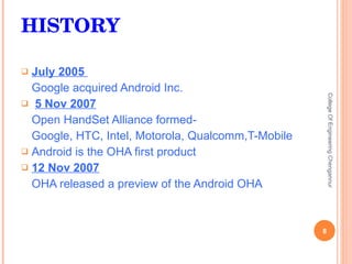 HISTORY July 2005  Google acquired Android Inc. 5 Nov 2007 Open HandSet Alliance formed- Google, HTC, Intel, Motorola, Qualcomm,T-Mobile Android is the OHA first product 12 Nov 2007 OHA released a preview of the Android OHA College Of Engineering Chengannur 