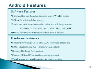 10
Hardware Features:-
Cellular networking : GSM, EDGE, 3G (hardware dependent)
LAN : Bluetooth, and Wi-Fi (hardware dependent)
Graphics Hardware Acceleration
Camera, GPS and Compass (hardware dependent)
Touch screen and accelerometer for motion sensing
Software Features
Integrated browser based on the open source WebKit engine
SQLite for relational data storage
Media support for common audio, video, and still image formats
(MPEG4, H.264, MP3, AAC, AMR, JPG, PNG, GIF)
Dalvik Virtual Machine optimized for mobile devices
Android Features
 