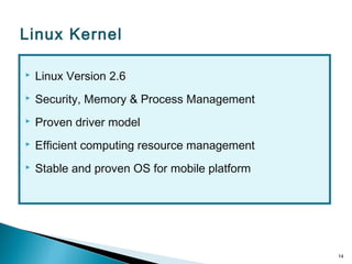  Linux Version 2.6
 Security, Memory & Process Management
 Proven driver model
 Efficient computing resource management
 Stable and proven OS for mobile platform
14
Linux Kernel
 