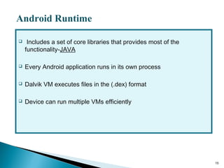  Includes a set of core libraries that provides most of the
functionality-JAVA
 Every Android application runs in its own process
 Dalvik VM executes files in the (.dex) format
 Device can run multiple VMs efficiently
15
Android Runtime
 