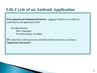 19
Life Cycle of an Android Application
An unusual and fundamental feature - process's lifetime is not directly
controlled by the application itself
Deciding factors:
how important
overall memory available
To determine which processes should be killed when low on memory:
"importance hierarchy“
 
