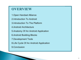 3
OVERVIEW
1.Open Handset Alliance
2.Introduction To Android
3.Introduction To The Platform
4.Android Architecture
5.Anatomy Of An Android Application
6.Android Building Blocks
7.Development Tools
8.Life Cycle Of An Android Application
9.Conclusion
 