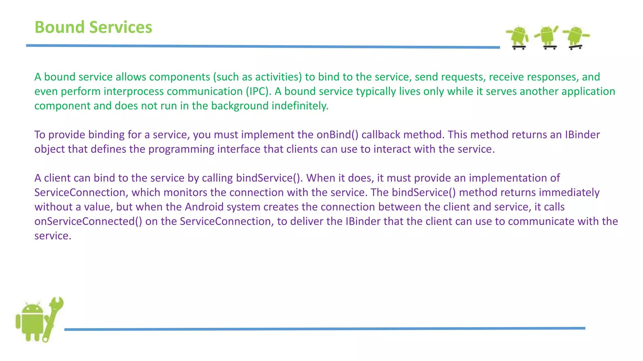 Bound Services
A bound service allows components (such as activities) to bind to the service, send requests, receive responses, and
even perform interprocess communication (IPC). A bound service typically lives only while it serves another application
component and does not run in the background indefinitely.
To provide binding for a service, you must implement the onBind() callback method. This method returns an IBinder
object that defines the programming interface that clients can use to interact with the service.
A client can bind to the service by calling bindService(). When it does, it must provide an implementation of
ServiceConnection, which monitors the connection with the service. The bindService() method returns immediately
without a value, but when the Android system creates the connection between the client and service, it calls
onServiceConnected() on the ServiceConnection, to deliver the IBinder that the client can use to communicate with the
service.
 