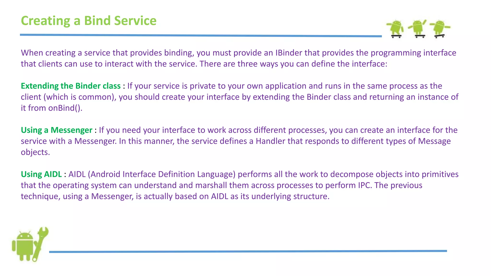 Creating a Bind Service
When creating a service that provides binding, you must provide an IBinder that provides the programming interface
that clients can use to interact with the service. There are three ways you can define the interface:
Extending the Binder class : If your service is private to your own application and runs in the same process as the
client (which is common), you should create your interface by extending the Binder class and returning an instance of
it from onBind().
Using a Messenger : If you need your interface to work across different processes, you can create an interface for the
service with a Messenger. In this manner, the service defines a Handler that responds to different types of Message
objects.
Using AIDL : AIDL (Android Interface Definition Language) performs all the work to decompose objects into primitives
that the operating system can understand and marshall them across processes to perform IPC. The previous
technique, using a Messenger, is actually based on AIDL as its underlying structure.
 