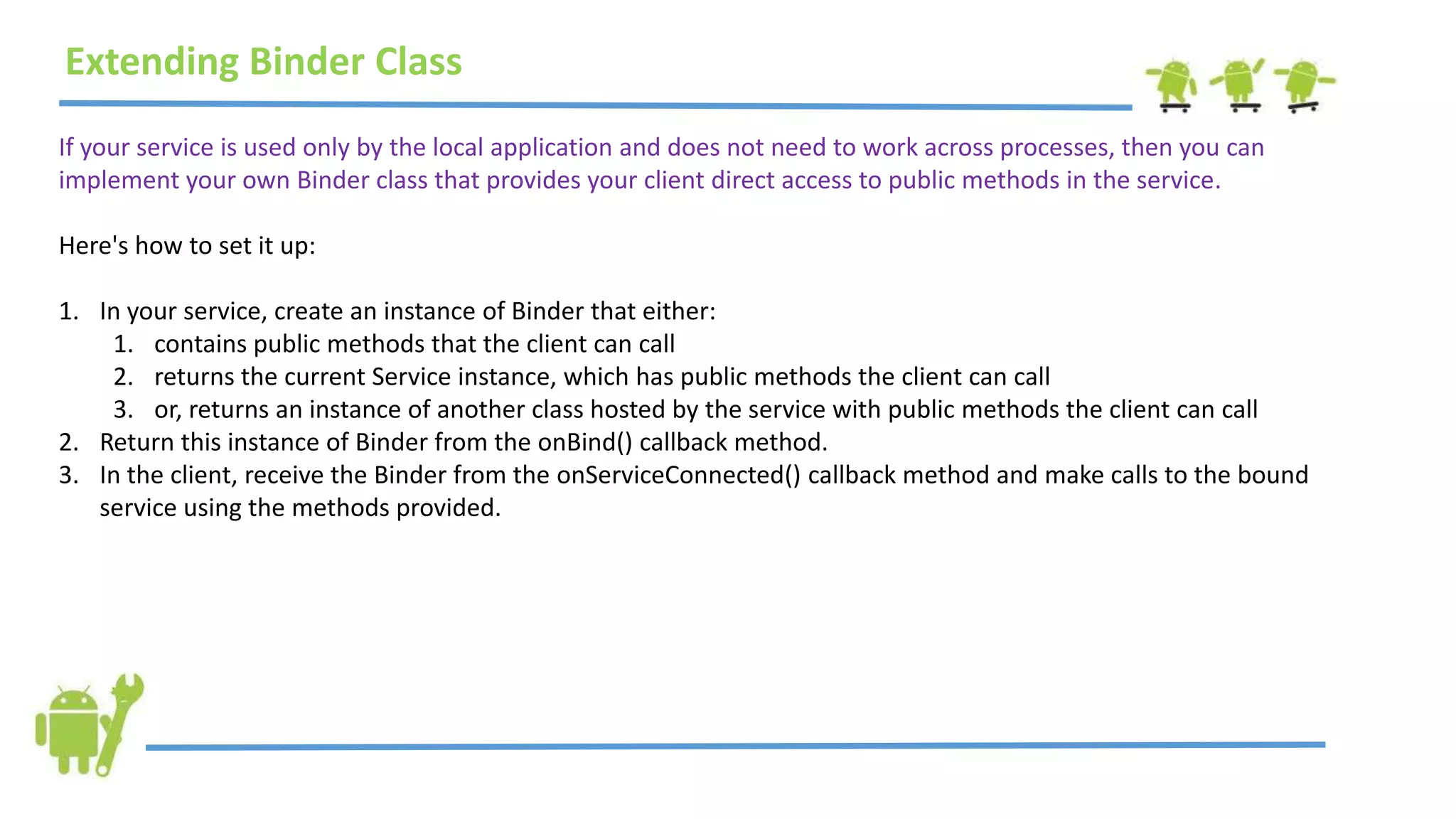 Extending Binder Class
If your service is used only by the local application and does not need to work across processes, then you can
implement your own Binder class that provides your client direct access to public methods in the service.
Here's how to set it up:
1. In your service, create an instance of Binder that either:
1. contains public methods that the client can call
2. returns the current Service instance, which has public methods the client can call
3. or, returns an instance of another class hosted by the service with public methods the client can call
2. Return this instance of Binder from the onBind() callback method.
3. In the client, receive the Binder from the onServiceConnected() callback method and make calls to the bound
service using the methods provided.
 