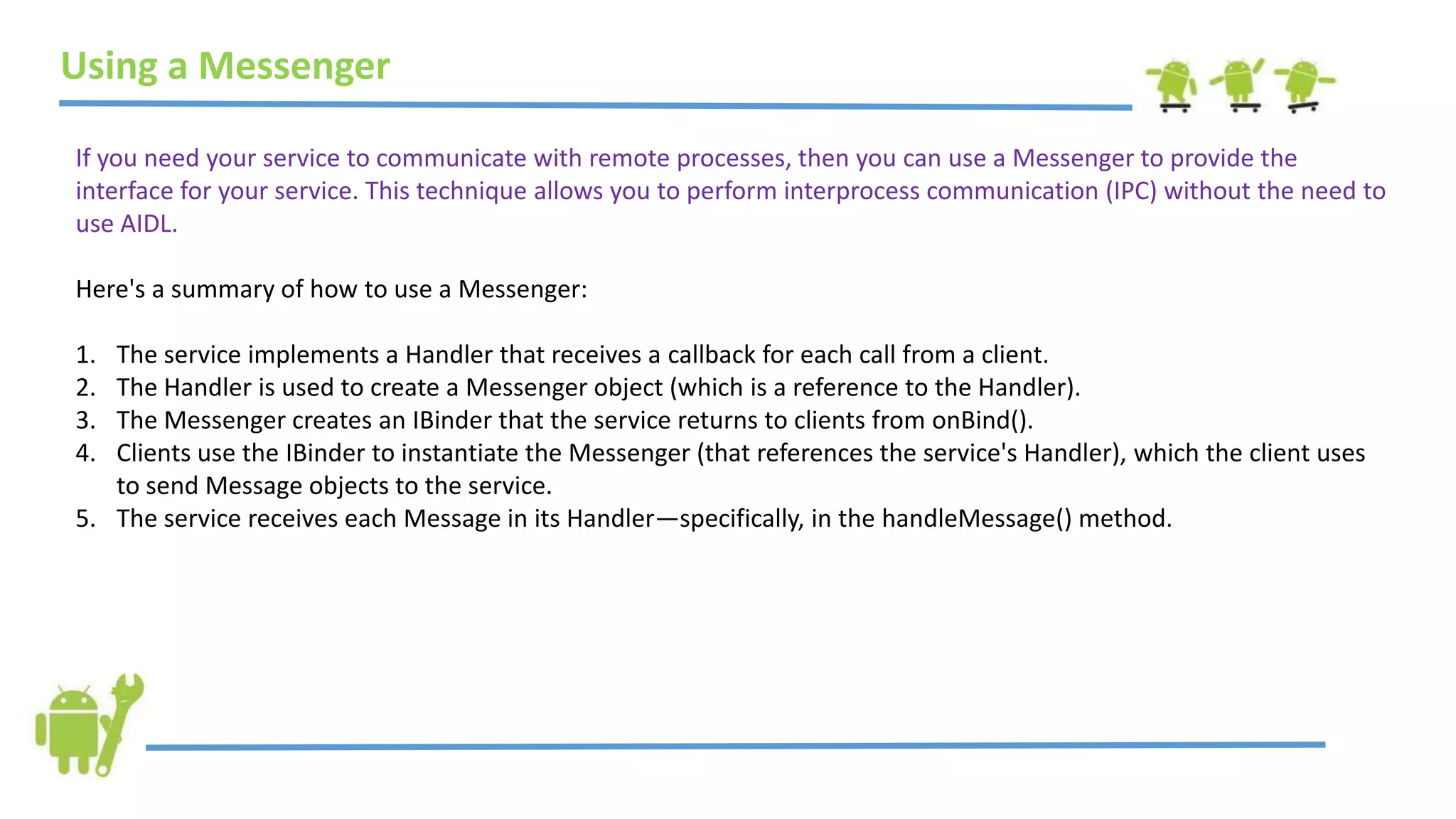 Using a Messenger
If you need your service to communicate with remote processes, then you can use a Messenger to provide the
interface for your service. This technique allows you to perform interprocess communication (IPC) without the need to
use AIDL.
Here's a summary of how to use a Messenger:
1. The service implements a Handler that receives a callback for each call from a client.
2. The Handler is used to create a Messenger object (which is a reference to the Handler).
3. The Messenger creates an IBinder that the service returns to clients from onBind().
4. Clients use the IBinder to instantiate the Messenger (that references the service's Handler), which the client uses
to send Message objects to the service.
5. The service receives each Message in its Handler—specifically, in the handleMessage() method.
 