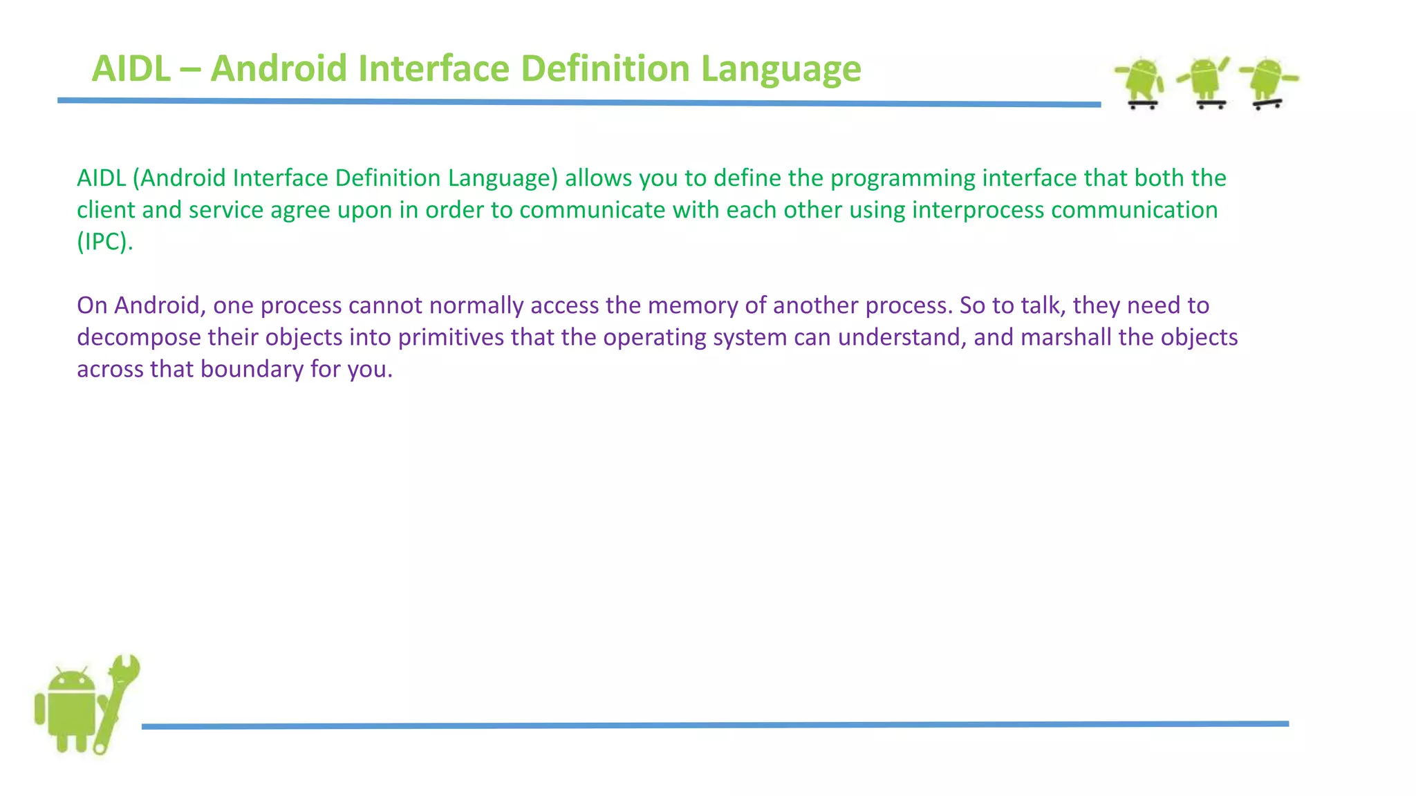 AIDL – Android Interface Definition Language
AIDL (Android Interface Definition Language) allows you to define the programming interface that both the
client and service agree upon in order to communicate with each other using interprocess communication
(IPC).
On Android, one process cannot normally access the memory of another process. So to talk, they need to
decompose their objects into primitives that the operating system can understand, and marshall the objects
across that boundary for you.
 