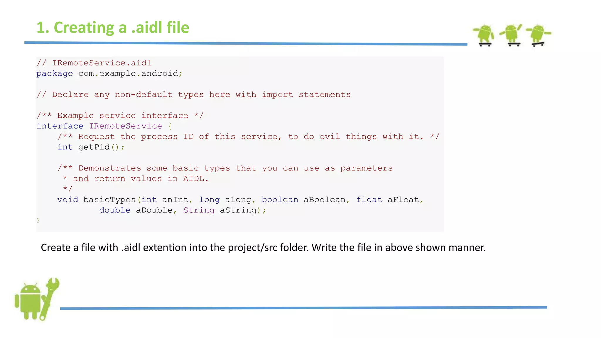 1. Creating a .aidl file
// IRemoteService.aidl
package com.example.android;
// Declare any non-default types here with import statements
/** Example service interface */
interface IRemoteService {
/** Request the process ID of this service, to do evil things with it. */
int getPid();
/** Demonstrates some basic types that you can use as parameters
* and return values in AIDL.
*/
void basicTypes(int anInt, long aLong, boolean aBoolean, float aFloat,
double aDouble, String aString);
}
Create a file with .aidl extention into the project/src folder. Write the file in above shown manner.
 