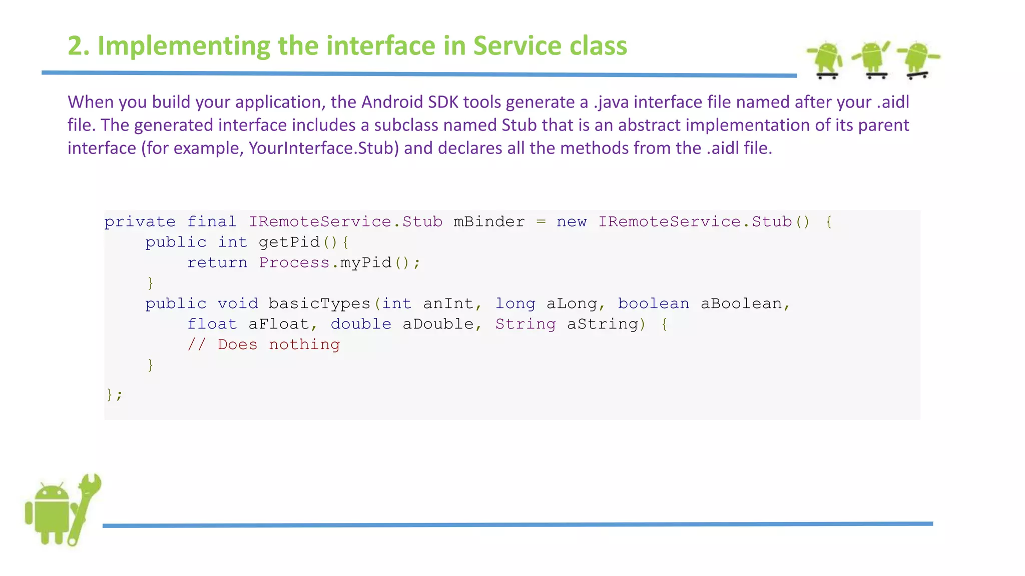 2. Implementing the interface in Service class
When you build your application, the Android SDK tools generate a .java interface file named after your .aidl
file. The generated interface includes a subclass named Stub that is an abstract implementation of its parent
interface (for example, YourInterface.Stub) and declares all the methods from the .aidl file.
private final IRemoteService.Stub mBinder = new IRemoteService.Stub() {
public int getPid(){
return Process.myPid();
}
public void basicTypes(int anInt, long aLong, boolean aBoolean,
float aFloat, double aDouble, String aString) {
// Does nothing
}
};
 