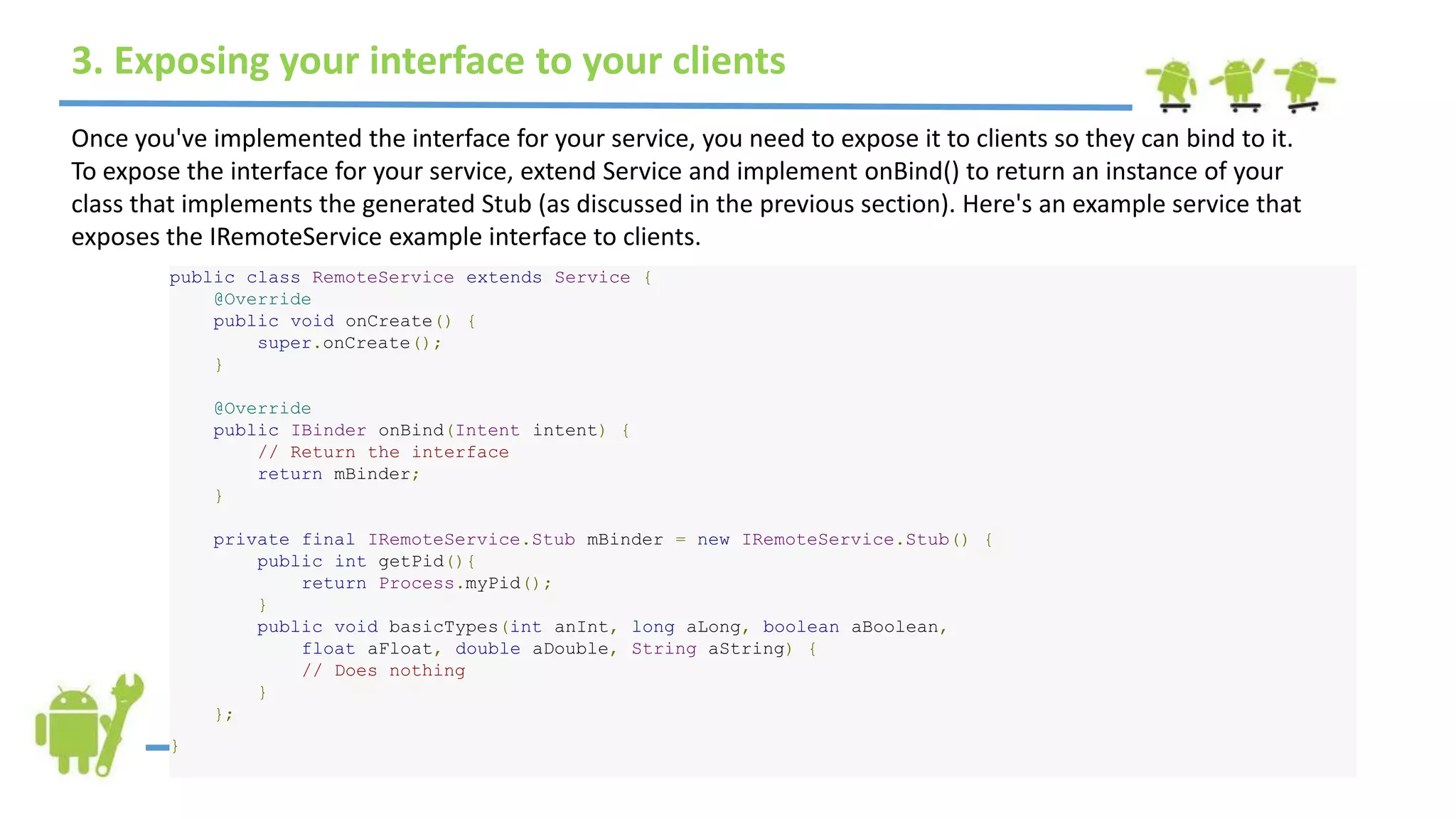 3. Exposing your interface to your clients
Once you've implemented the interface for your service, you need to expose it to clients so they can bind to it.
To expose the interface for your service, extend Service and implement onBind() to return an instance of your
class that implements the generated Stub (as discussed in the previous section). Here's an example service that
exposes the IRemoteService example interface to clients.
public class RemoteService extends Service {
@Override
public void onCreate() {
super.onCreate();
}
@Override
public IBinder onBind(Intent intent) {
// Return the interface
return mBinder;
}
private final IRemoteService.Stub mBinder = new IRemoteService.Stub() {
public int getPid(){
return Process.myPid();
}
public void basicTypes(int anInt, long aLong, boolean aBoolean,
float aFloat, double aDouble, String aString) {
// Does nothing
}
};
}
 