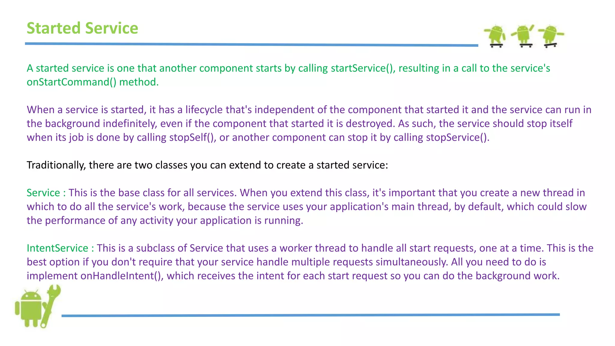 Started Service
A started service is one that another component starts by calling startService(), resulting in a call to the service's
onStartCommand() method.
When a service is started, it has a lifecycle that's independent of the component that started it and the service can run in
the background indefinitely, even if the component that started it is destroyed. As such, the service should stop itself
when its job is done by calling stopSelf(), or another component can stop it by calling stopService().
Traditionally, there are two classes you can extend to create a started service:
Service : This is the base class for all services. When you extend this class, it's important that you create a new thread in
which to do all the service's work, because the service uses your application's main thread, by default, which could slow
the performance of any activity your application is running.
IntentService : This is a subclass of Service that uses a worker thread to handle all start requests, one at a time. This is the
best option if you don't require that your service handle multiple requests simultaneously. All you need to do is
implement onHandleIntent(), which receives the intent for each start request so you can do the background work.
 