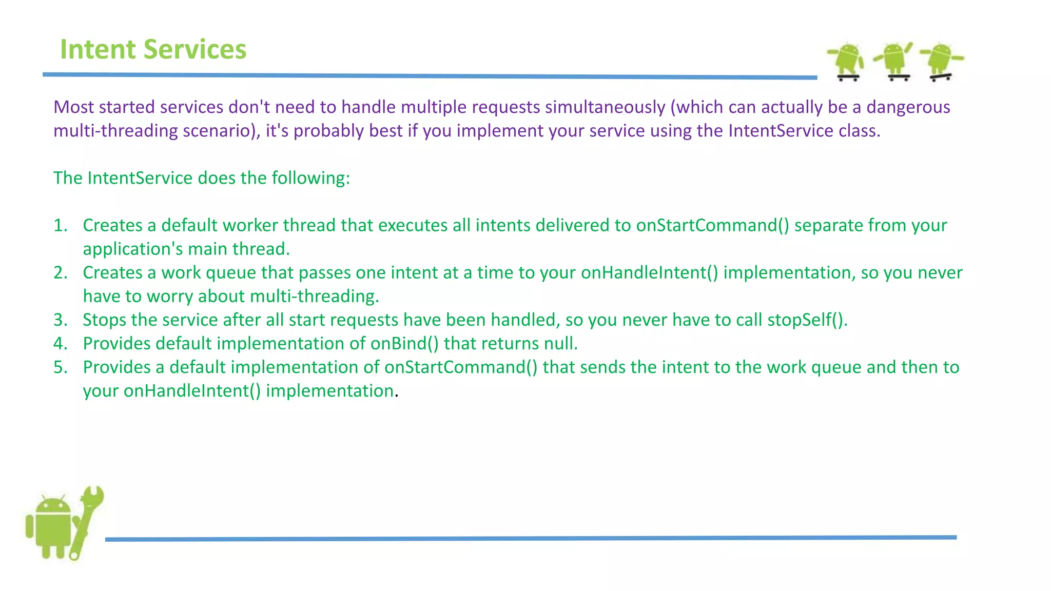Most started services don't need to handle multiple requests simultaneously (which can actually be a dangerous
multi-threading scenario), it's probably best if you implement your service using the IntentService class.
The IntentService does the following:
1. Creates a default worker thread that executes all intents delivered to onStartCommand() separate from your
application's main thread.
2. Creates a work queue that passes one intent at a time to your onHandleIntent() implementation, so you never
have to worry about multi-threading.
3. Stops the service after all start requests have been handled, so you never have to call stopSelf().
4. Provides default implementation of onBind() that returns null.
5. Provides a default implementation of onStartCommand() that sends the intent to the work queue and then to
your onHandleIntent() implementation.
Intent Services
 