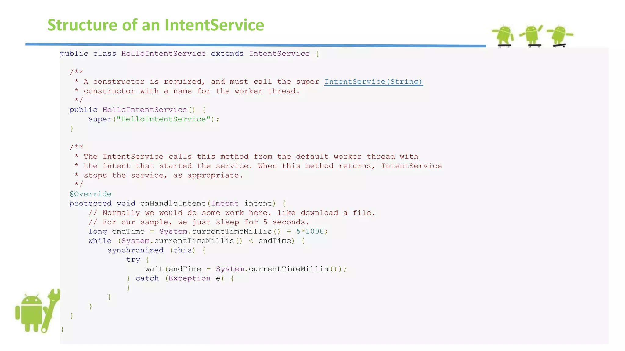 public class HelloIntentService extends IntentService {
/**
* A constructor is required, and must call the super IntentService(String)
* constructor with a name for the worker thread.
*/
public HelloIntentService() {
super("HelloIntentService");
}
/**
* The IntentService calls this method from the default worker thread with
* the intent that started the service. When this method returns, IntentService
* stops the service, as appropriate.
*/
@Override
protected void onHandleIntent(Intent intent) {
// Normally we would do some work here, like download a file.
// For our sample, we just sleep for 5 seconds.
long endTime = System.currentTimeMillis() + 5*1000;
while (System.currentTimeMillis() < endTime) {
synchronized (this) {
try {
wait(endTime - System.currentTimeMillis());
} catch (Exception e) {
}
}
}
}
}
Structure of an IntentService
 