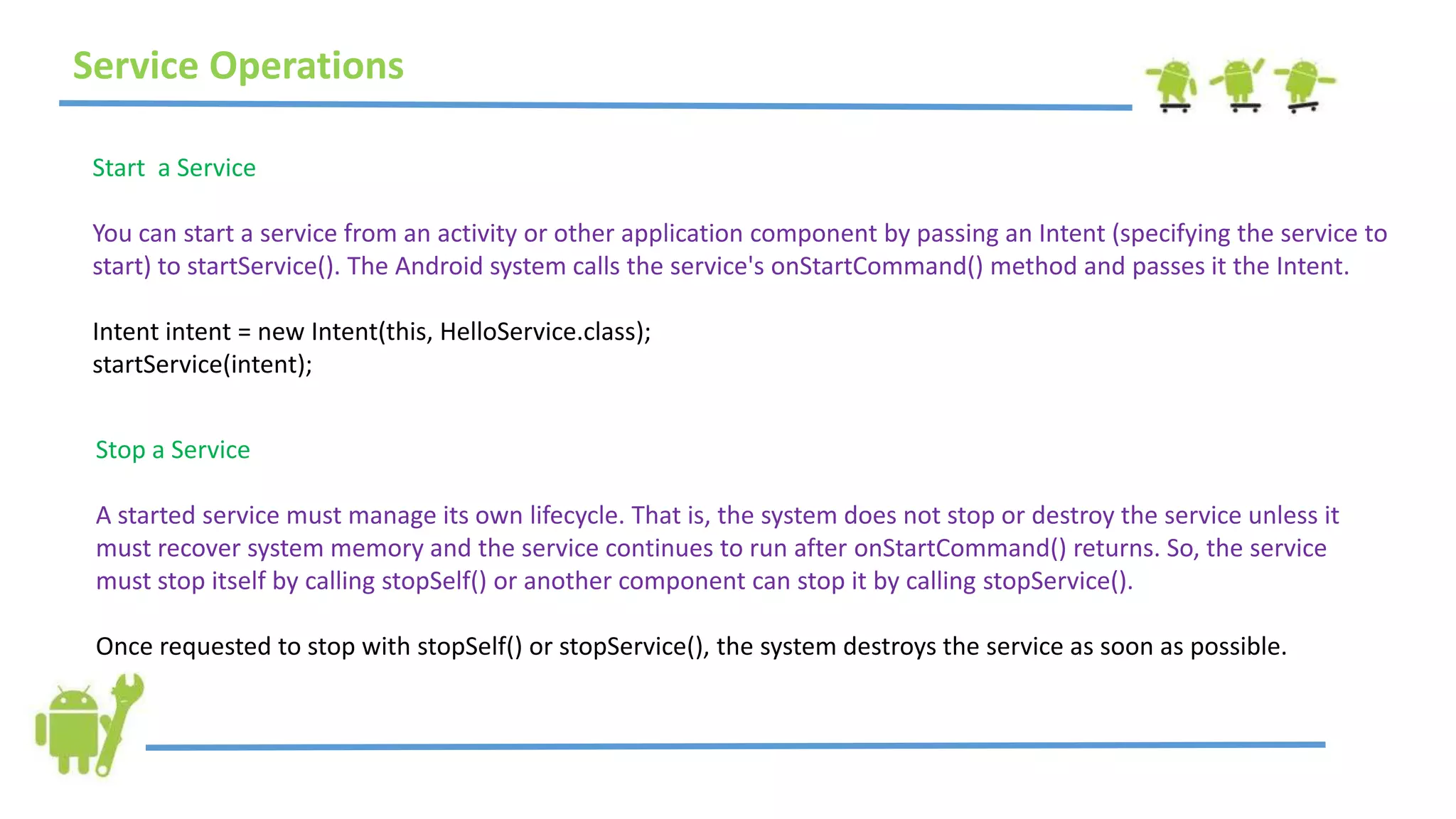Service Operations
Start a Service
You can start a service from an activity or other application component by passing an Intent (specifying the service to
start) to startService(). The Android system calls the service's onStartCommand() method and passes it the Intent.
Intent intent = new Intent(this, HelloService.class);
startService(intent);
Stop a Service
A started service must manage its own lifecycle. That is, the system does not stop or destroy the service unless it
must recover system memory and the service continues to run after onStartCommand() returns. So, the service
must stop itself by calling stopSelf() or another component can stop it by calling stopService().
Once requested to stop with stopSelf() or stopService(), the system destroys the service as soon as possible.
 