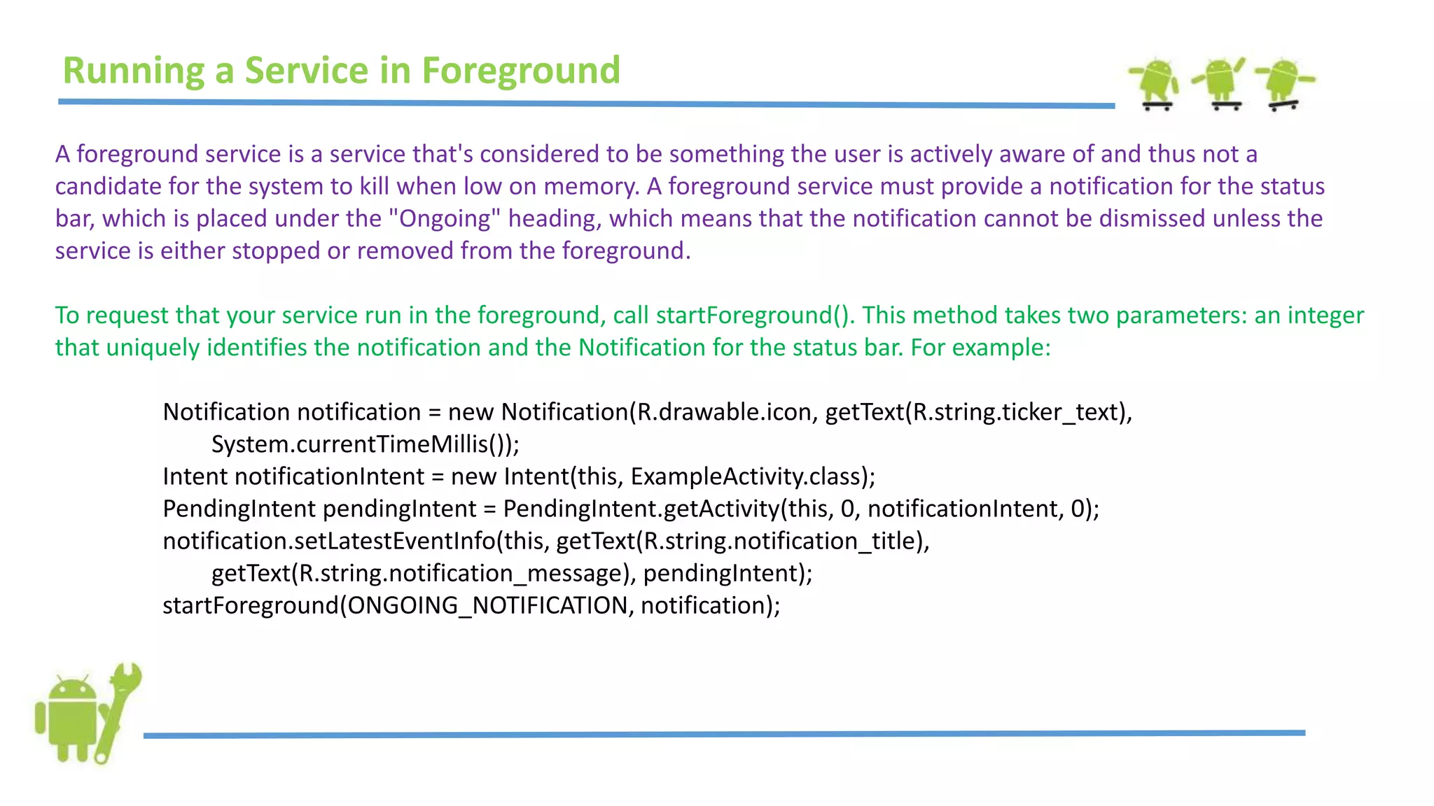 Running a Service in Foreground
A foreground service is a service that's considered to be something the user is actively aware of and thus not a
candidate for the system to kill when low on memory. A foreground service must provide a notification for the status
bar, which is placed under the "Ongoing" heading, which means that the notification cannot be dismissed unless the
service is either stopped or removed from the foreground.
To request that your service run in the foreground, call startForeground(). This method takes two parameters: an integer
that uniquely identifies the notification and the Notification for the status bar. For example:
Notification notification = new Notification(R.drawable.icon, getText(R.string.ticker_text),
System.currentTimeMillis());
Intent notificationIntent = new Intent(this, ExampleActivity.class);
PendingIntent pendingIntent = PendingIntent.getActivity(this, 0, notificationIntent, 0);
notification.setLatestEventInfo(this, getText(R.string.notification_title),
getText(R.string.notification_message), pendingIntent);
startForeground(ONGOING_NOTIFICATION, notification);
 