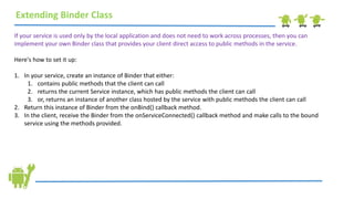 Extending Binder Class
If your service is used only by the local application and does not need to work across processes, then you can
implement your own Binder class that provides your client direct access to public methods in the service.
Here's how to set it up:
1. In your service, create an instance of Binder that either:
1. contains public methods that the client can call
2. returns the current Service instance, which has public methods the client can call
3. or, returns an instance of another class hosted by the service with public methods the client can call
2. Return this instance of Binder from the onBind() callback method.
3. In the client, receive the Binder from the onServiceConnected() callback method and make calls to the bound
service using the methods provided.
 