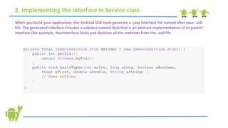 2. Implementing the interface in Service class
When you build your application, the Android SDK tools generate a .java interface file named after your .aidl
file. The generated interface includes a subclass named Stub that is an abstract implementation of its parent
interface (for example, YourInterface.Stub) and declares all the methods from the .aidl file.
private final IRemoteService.Stub mBinder = new IRemoteService.Stub() {
public int getPid(){
return Process.myPid();
}
public void basicTypes(int anInt, long aLong, boolean aBoolean,
float aFloat, double aDouble, String aString) {
// Does nothing
}
};
 