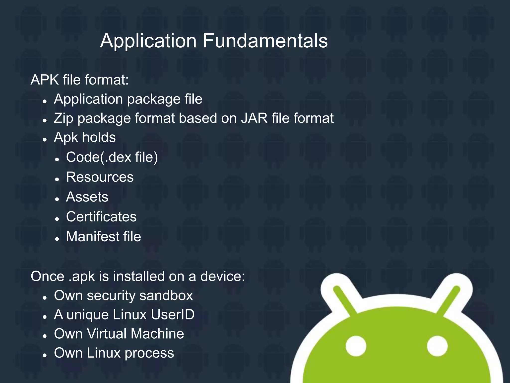 APK file format:  Application package file  Zip package format based on JAR file format  Apk holds  Code(.dex file)  Resources  Assets  Certificates  Manifest file Once .apk is installed on a device:  Own security sandbox  A unique Linux UserID  Own Virtual Machine  Own Linux process Application Fundamentals 