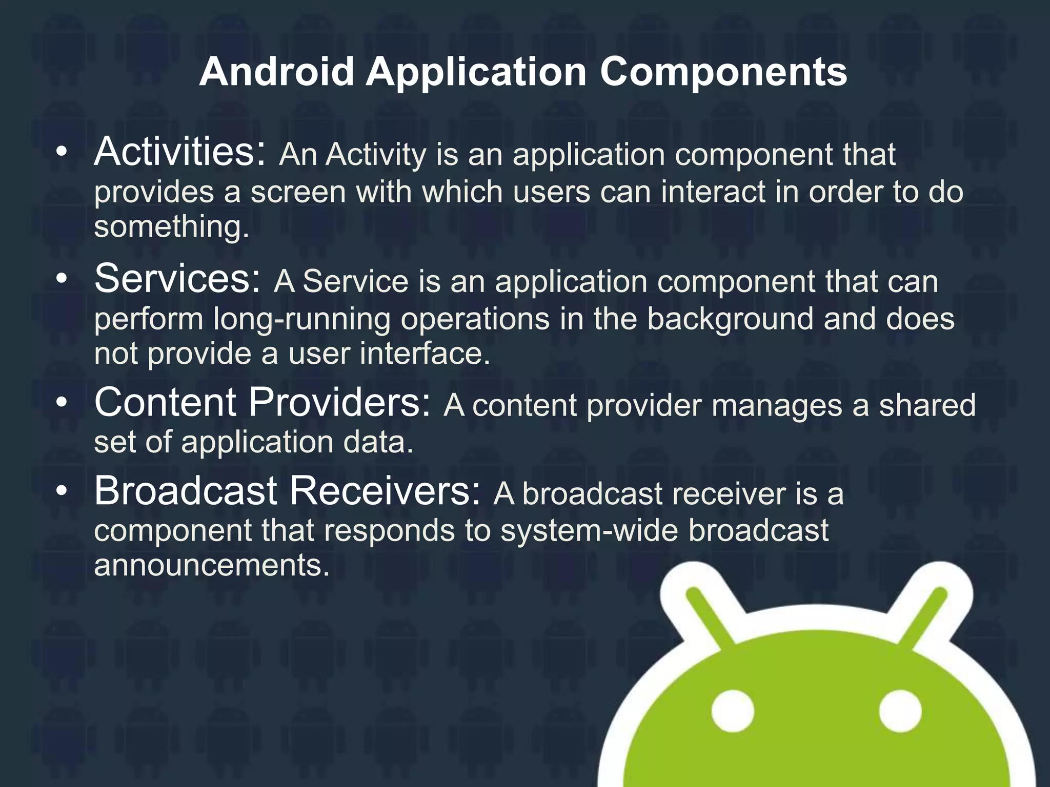 Android Application Components • Activities: An Activity is an application component that provides a screen with which users can interact in order to do something. • Services: A Service is an application component that can perform long-running operations in the background and does not provide a user interface. • Content Providers: A content provider manages a shared set of application data. • Broadcast Receivers: A broadcast receiver is a component that responds to system-wide broadcast announcements. 