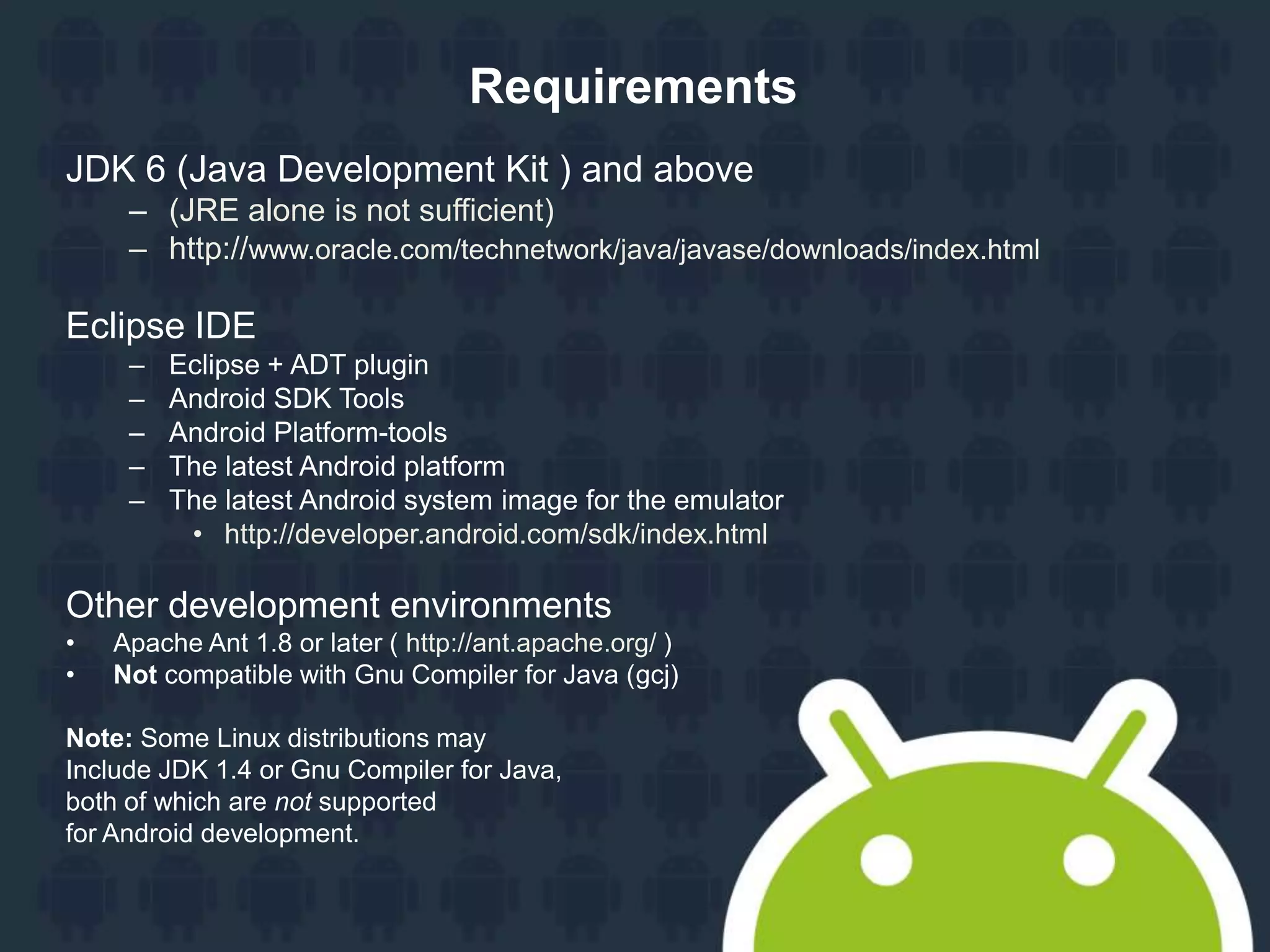 Requirements JDK 6 (Java Development Kit ) and above – (JRE alone is not sufficient) – http://www.oracle.com/technetwork/java/javase/downloads/index.html Eclipse IDE – Eclipse + ADT plugin – Android SDK Tools – Android Platform-tools – The latest Android platform – The latest Android system image for the emulator • http://developer.android.com/sdk/index.html Other development environments • Apache Ant 1.8 or later ( http://ant.apache.org/ ) • Not compatible with Gnu Compiler for Java (gcj) Note: Some Linux distributions may Include JDK 1.4 or Gnu Compiler for Java, both of which are not supported for Android development. 