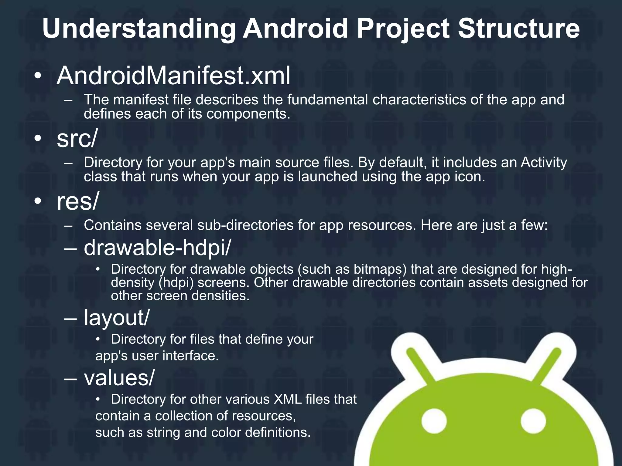 Understanding Android Project Structure • AndroidManifest.xml – The manifest file describes the fundamental characteristics of the app and defines each of its components. • src/ – Directory for your app's main source files. By default, it includes an Activity class that runs when your app is launched using the app icon. • res/ – Contains several sub-directories for app resources. Here are just a few: – drawable-hdpi/ • Directory for drawable objects (such as bitmaps) that are designed for high- density (hdpi) screens. Other drawable directories contain assets designed for other screen densities. – layout/ • Directory for files that define your app's user interface. – values/ • Directory for other various XML files that contain a collection of resources, such as string and color definitions. 