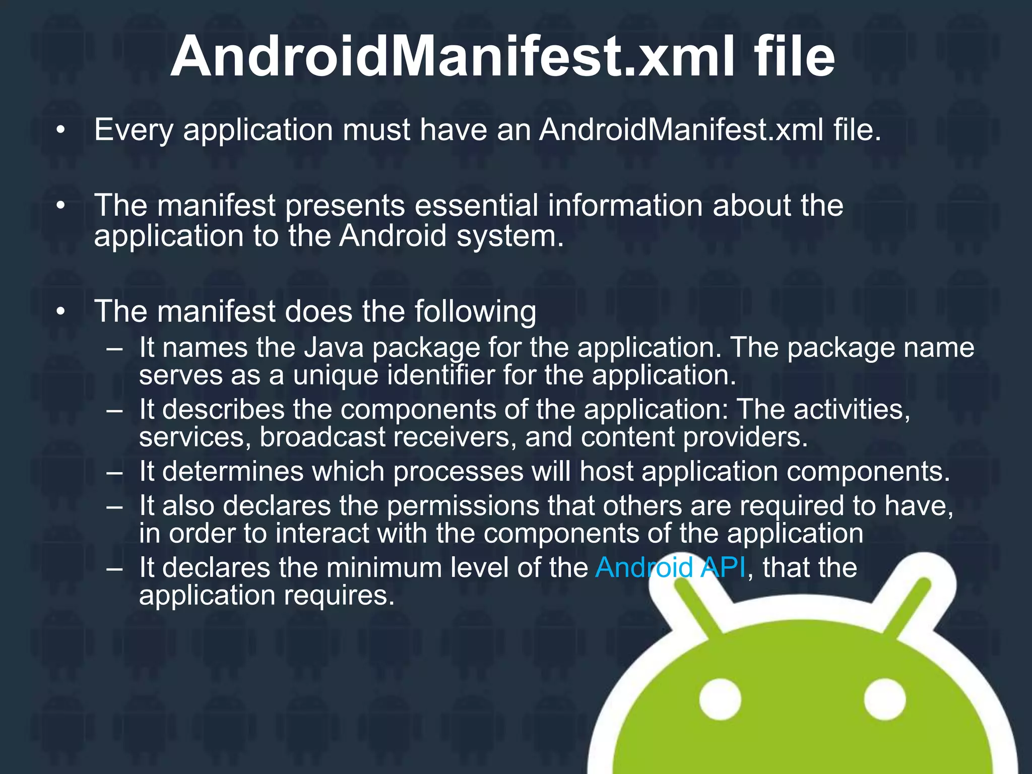 AndroidManifest.xml file • Every application must have an AndroidManifest.xml file. • The manifest presents essential information about the application to the Android system. • The manifest does the following – It names the Java package for the application. The package name serves as a unique identifier for the application. – It describes the components of the application: The activities, services, broadcast receivers, and content providers. – It determines which processes will host application components. – It also declares the permissions that others are required to have, in order to interact with the components of the application – It declares the minimum level of the Android API, that the application requires. 
