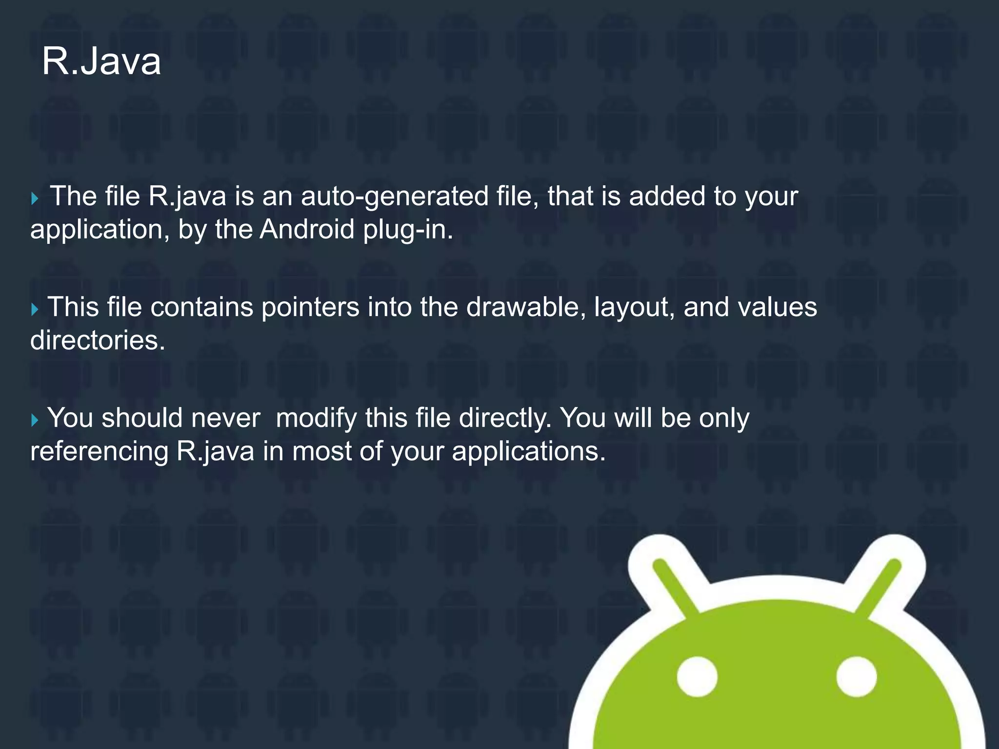  The file R.java is an auto-generated file, that is added to your application, by the Android plug-in.  This file contains pointers into the drawable, layout, and values directories.  You should never modify this file directly. You will be only referencing R.java in most of your applications. R.Java 