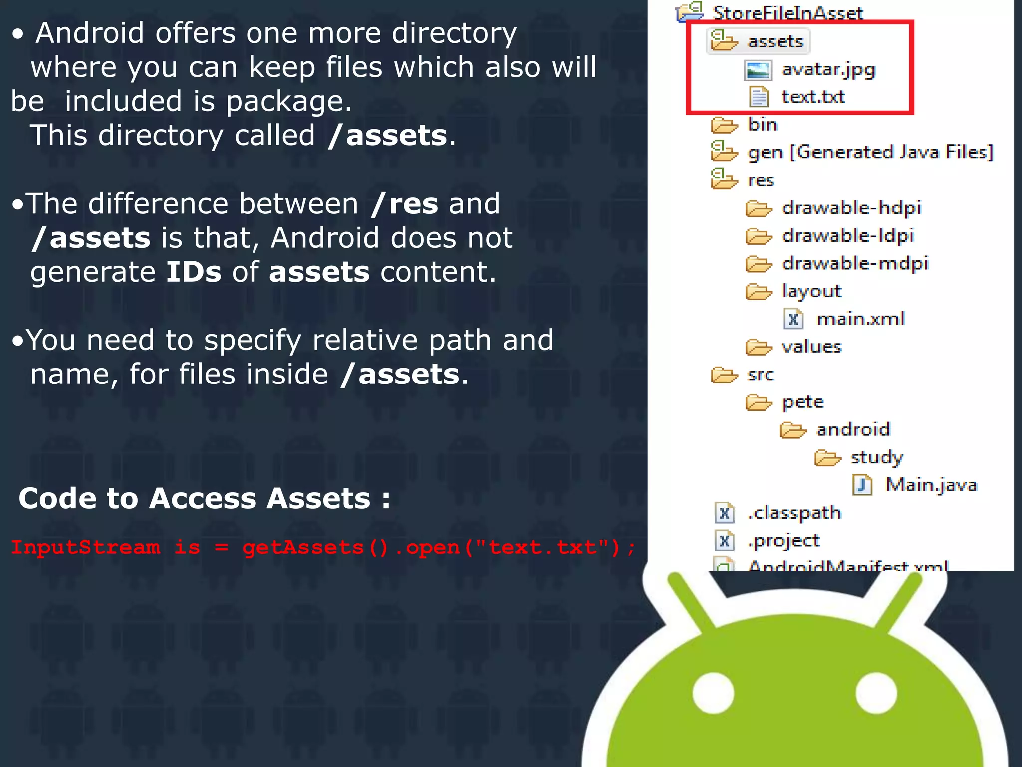 • Android offers one more directory where you can keep files which also will be included is package. This directory called /assets. •The difference between /res and /assets is that, Android does not generate IDs of assets content. •You need to specify relative path and name, for files inside /assets. InputStream is = getAssets().open("text.txt"); Code to Access Assets : 