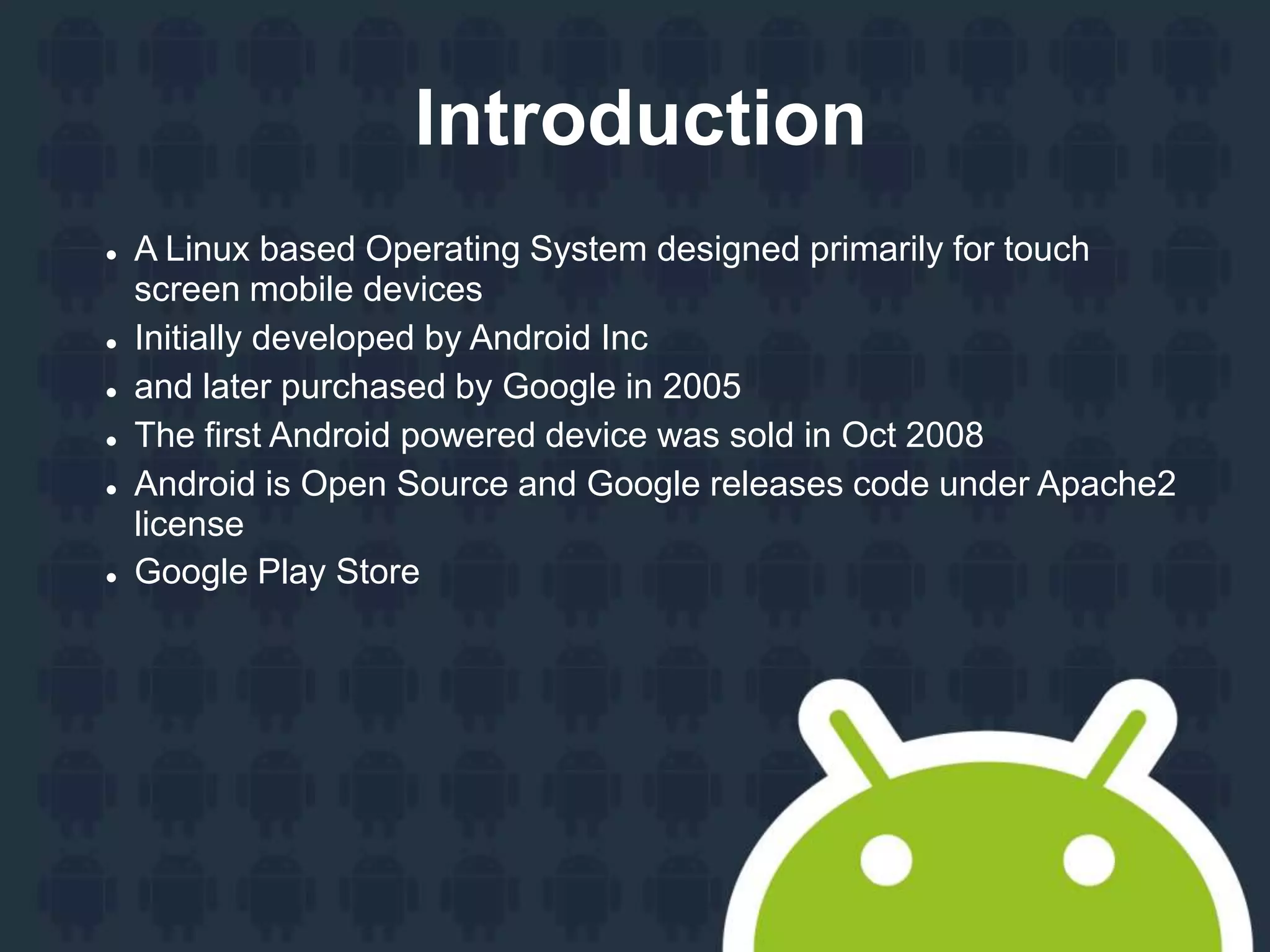 Introduction  A Linux based Operating System designed primarily for touch screen mobile devices  Initially developed by Android Inc  and later purchased by Google in 2005  The first Android powered device was sold in Oct 2008  Android is Open Source and Google releases code under Apache2 license  Google Play Store 