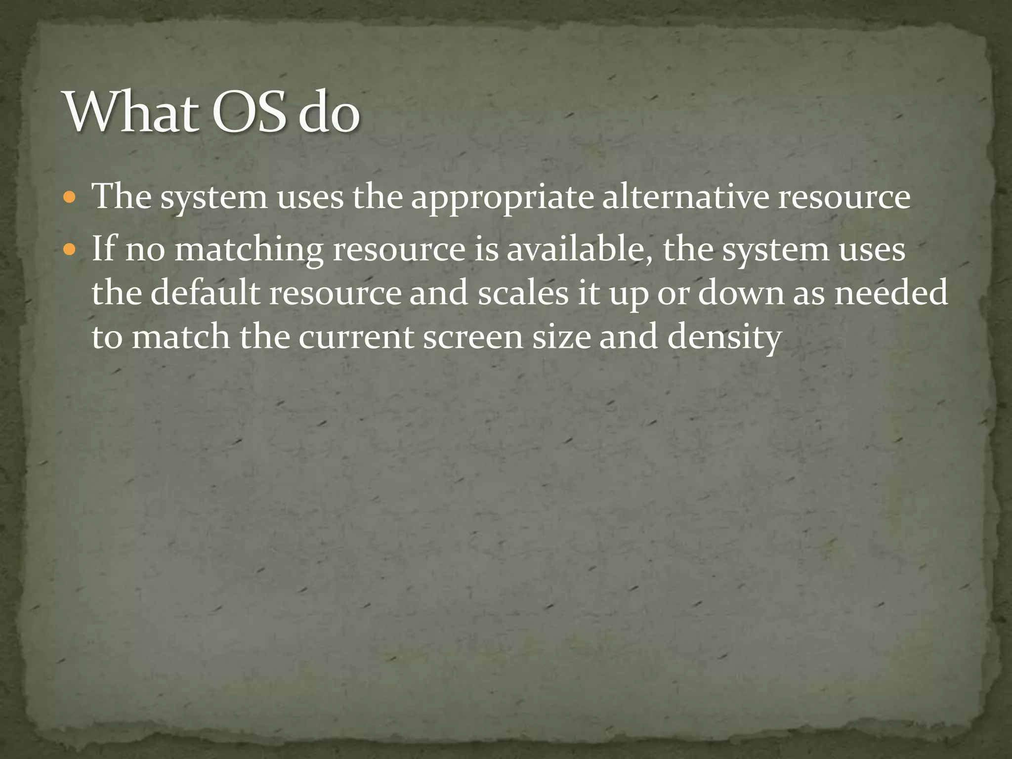  The system uses the appropriate alternative resource
 If no matching resource is available, the system uses
the default resource and scales it up or down as needed
to match the current screen size and density
 