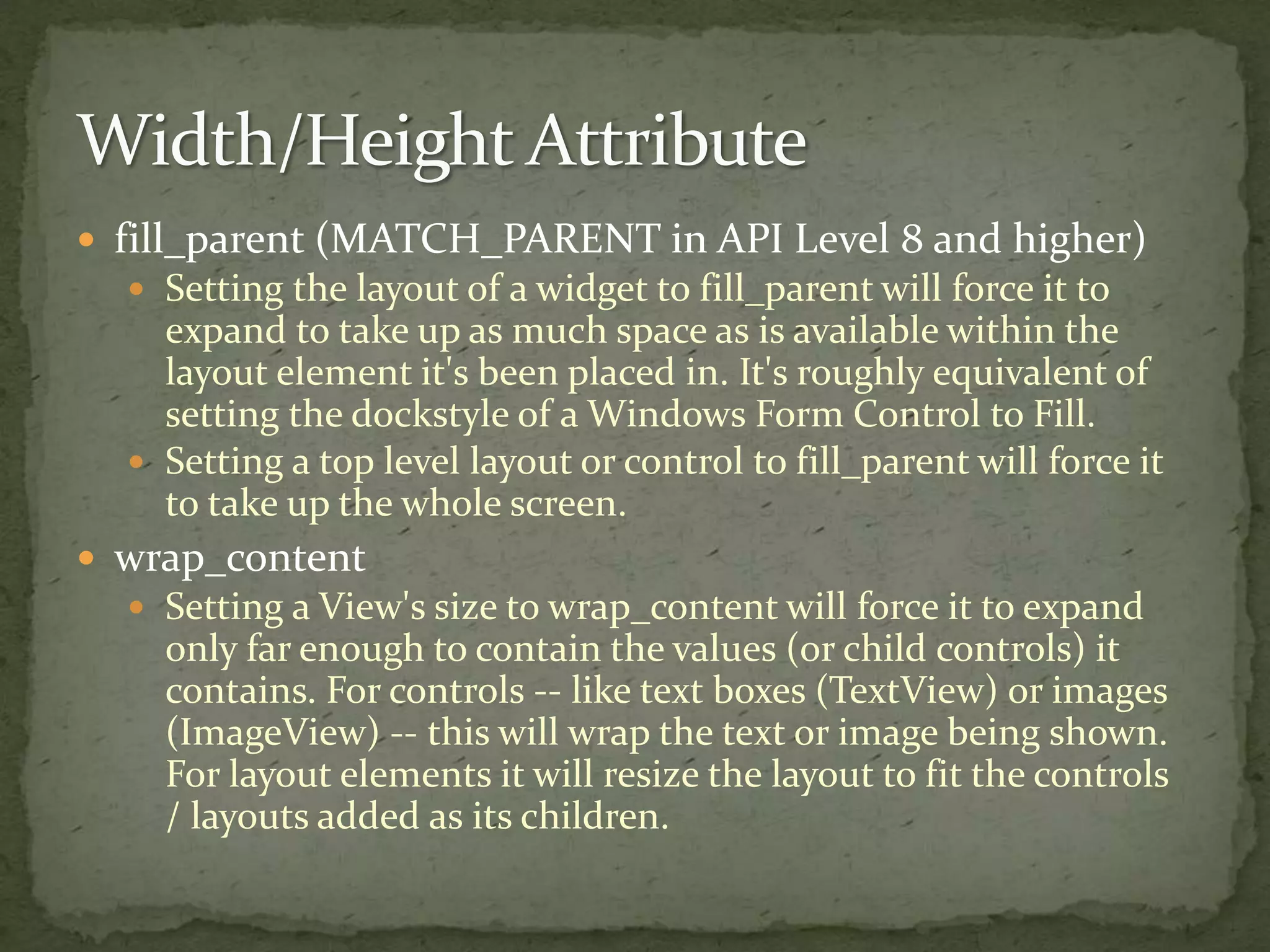  fill_parent (MATCH_PARENT in API Level 8 and higher)
 Setting the layout of a widget to fill_parent will force it to
expand to take up as much space as is available within the
layout element it's been placed in. It's roughly equivalent of
setting the dockstyle of a Windows Form Control to Fill.
 Setting a top level layout or control to fill_parent will force it
to take up the whole screen.
 wrap_content
 Setting a View's size to wrap_content will force it to expand
only far enough to contain the values (or child controls) it
contains. For controls -- like text boxes (TextView) or images
(ImageView) -- this will wrap the text or image being shown.
For layout elements it will resize the layout to fit the controls
/ layouts added as its children.
 