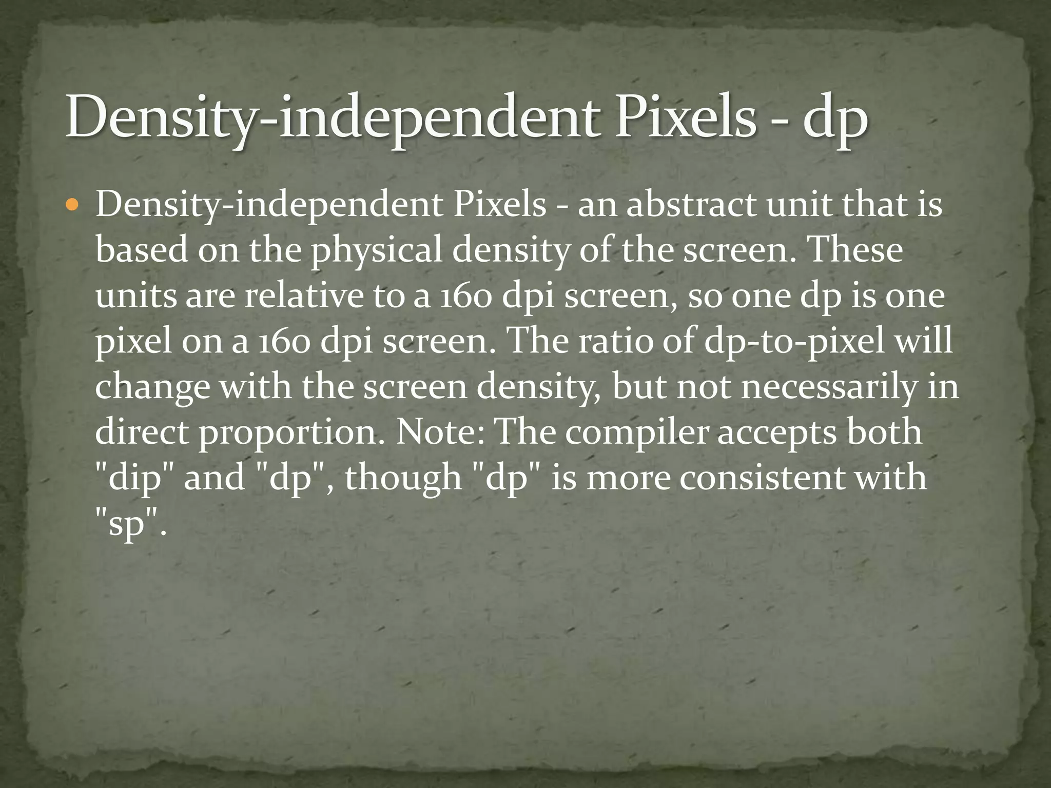  Density-independent Pixels - an abstract unit that is
based on the physical density of the screen. These
units are relative to a 160 dpi screen, so one dp is one
pixel on a 160 dpi screen. The ratio of dp-to-pixel will
change with the screen density, but not necessarily in
direct proportion. Note: The compiler accepts both
"dip" and "dp", though "dp" is more consistent with
"sp".
 