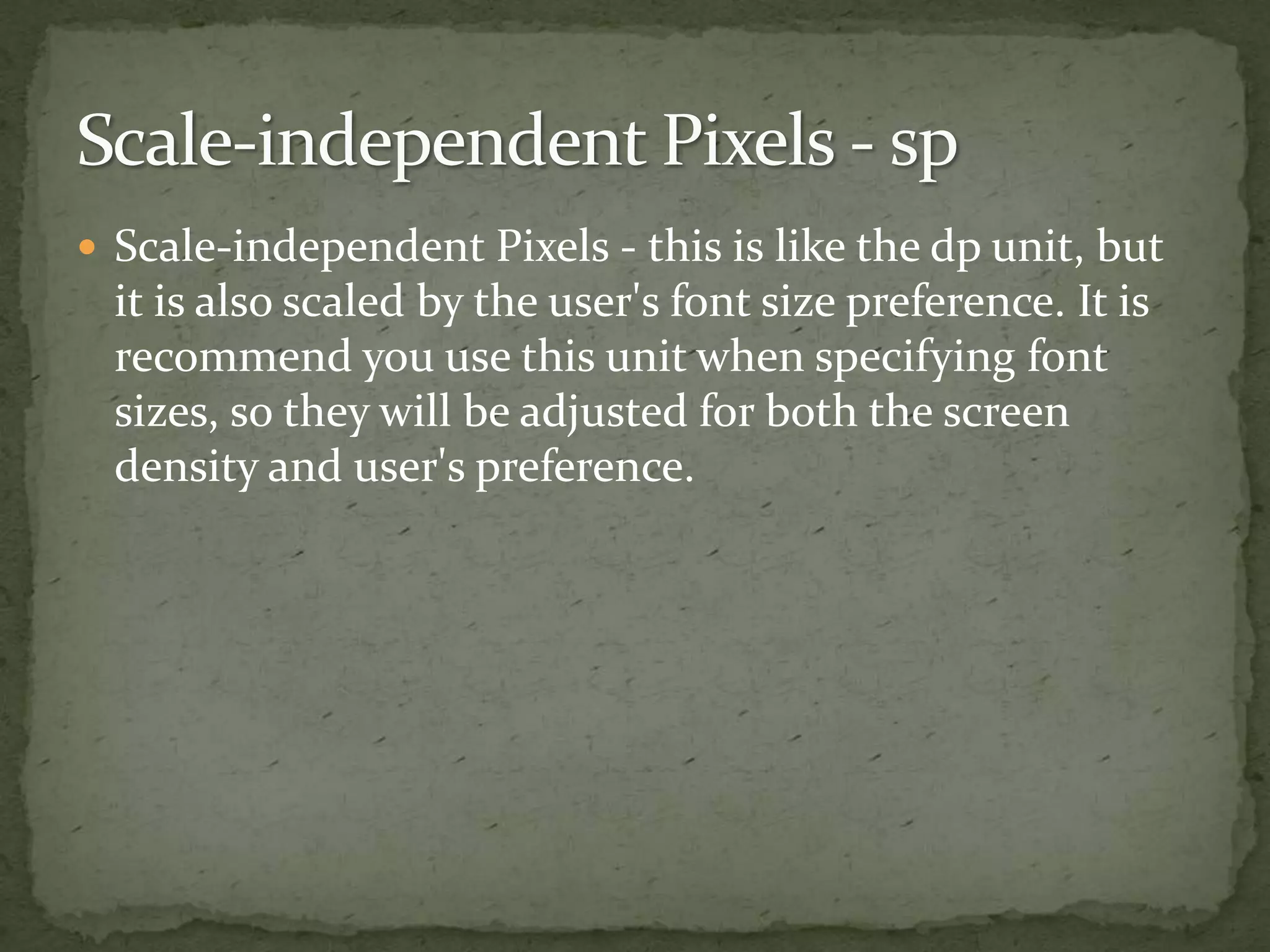  Scale-independent Pixels - this is like the dp unit, but
it is also scaled by the user's font size preference. It is
recommend you use this unit when specifying font
sizes, so they will be adjusted for both the screen
density and user's preference.
 