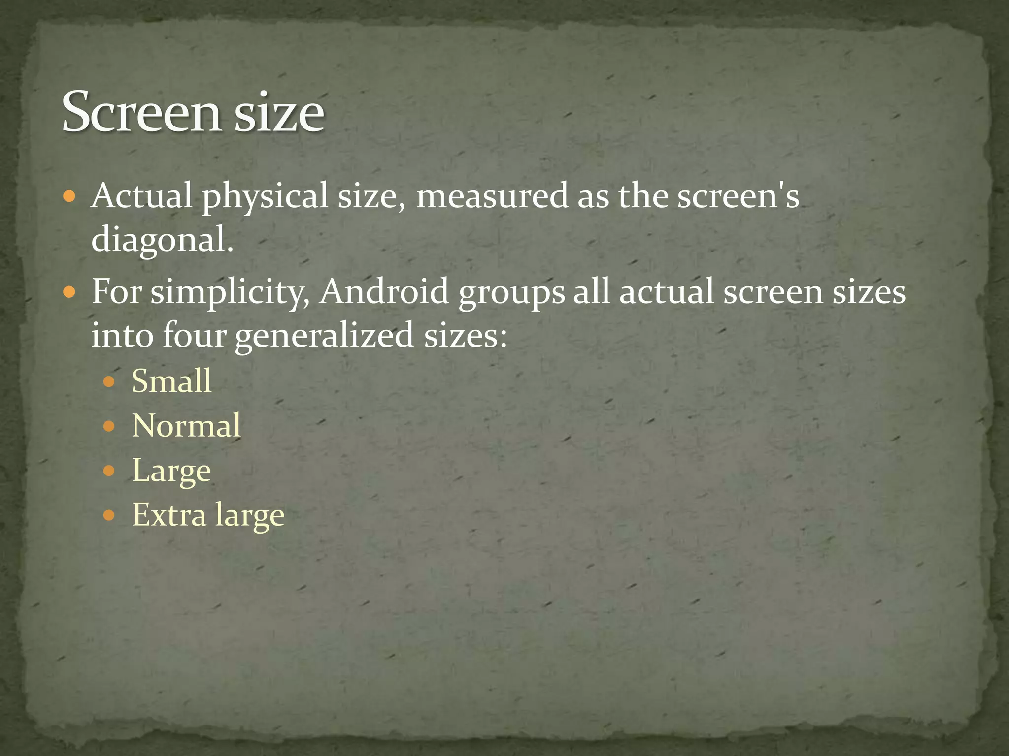  Actual physical size, measured as the screen's
diagonal.
 For simplicity, Android groups all actual screen sizes
into four generalized sizes:
 Small
 Normal
 Large
 Extra large
 