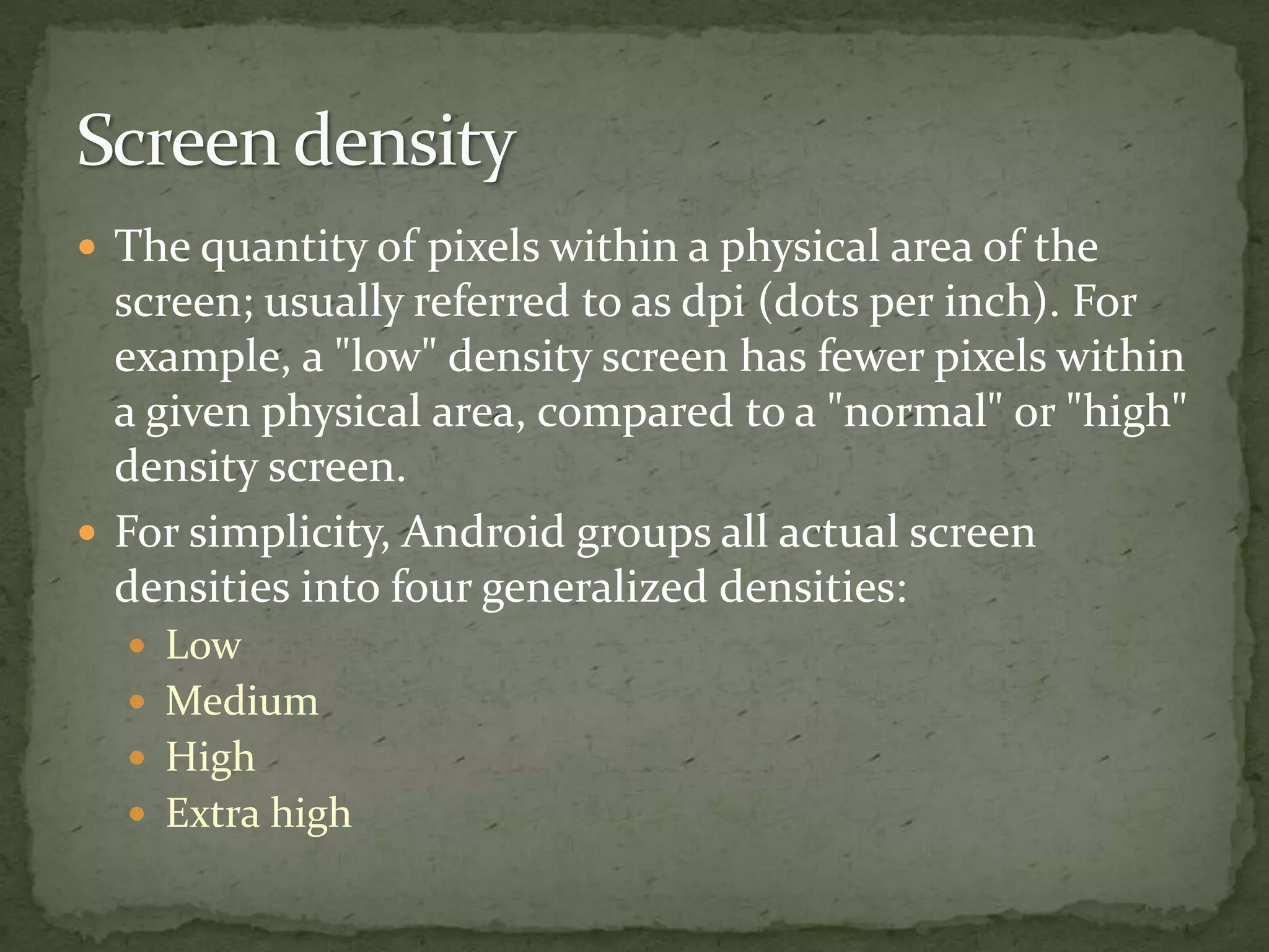  The quantity of pixels within a physical area of the
screen; usually referred to as dpi (dots per inch). For
example, a "low" density screen has fewer pixels within
a given physical area, compared to a "normal" or "high"
density screen.
 For simplicity, Android groups all actual screen
densities into four generalized densities:
 Low
 Medium
 High
 Extra high
 