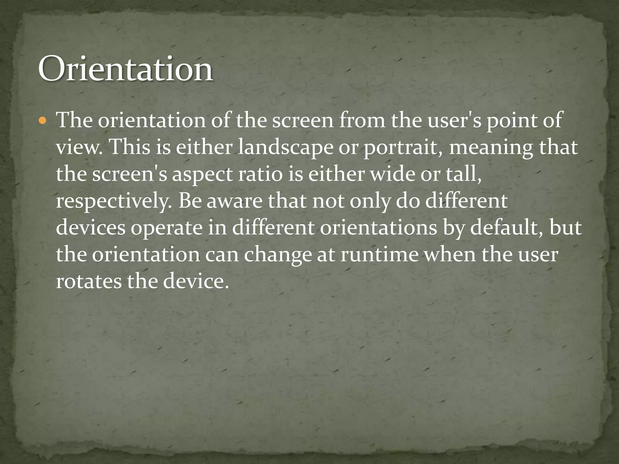  The orientation of the screen from the user's point of
view. This is either landscape or portrait, meaning that
the screen's aspect ratio is either wide or tall,
respectively. Be aware that not only do different
devices operate in different orientations by default, but
the orientation can change at runtime when the user
rotates the device.
 