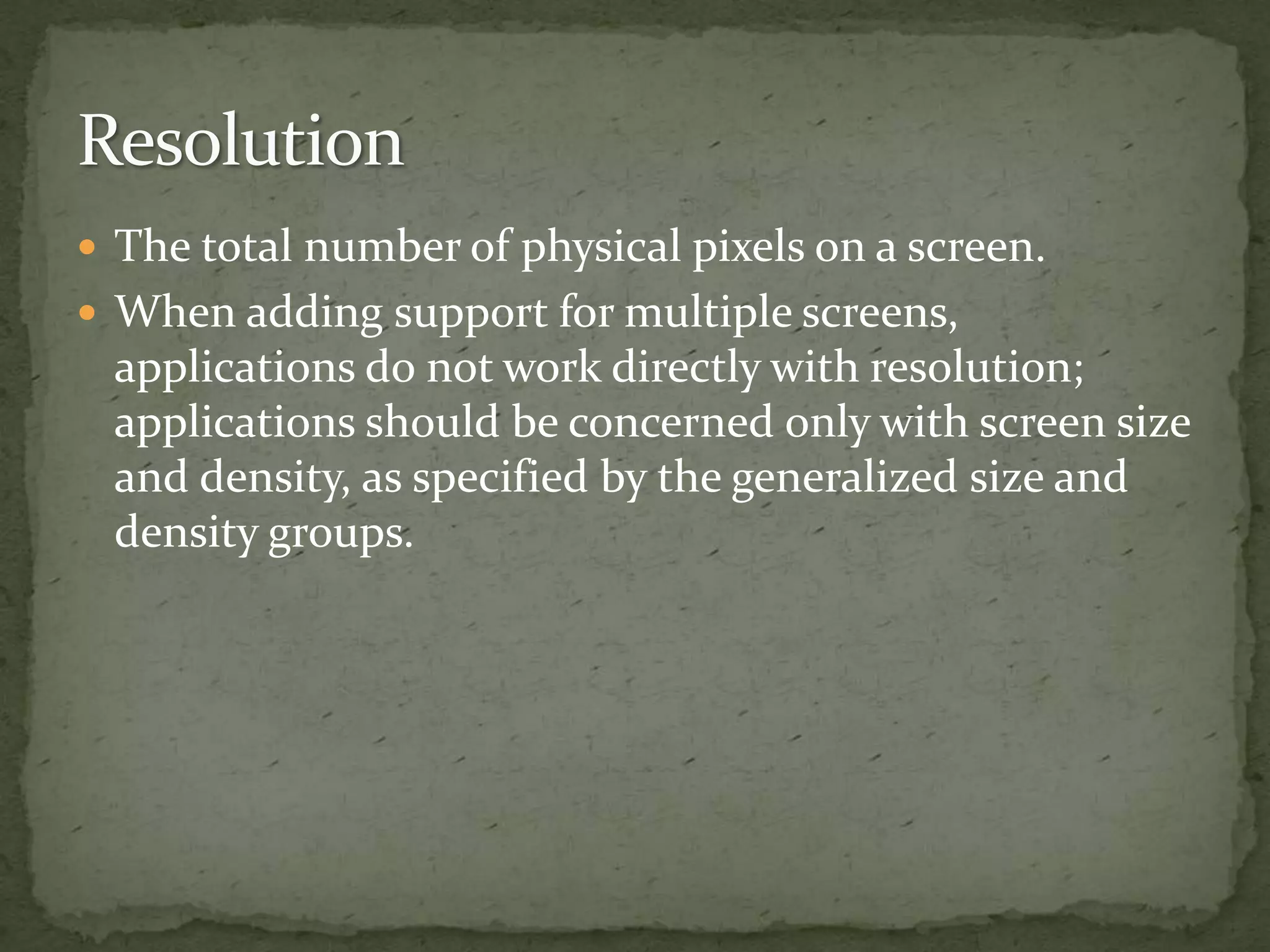 The total number of physical pixels on a screen.
 When adding support for multiple screens,
applications do not work directly with resolution;
applications should be concerned only with screen size
and density, as specified by the generalized size and
density groups.
 