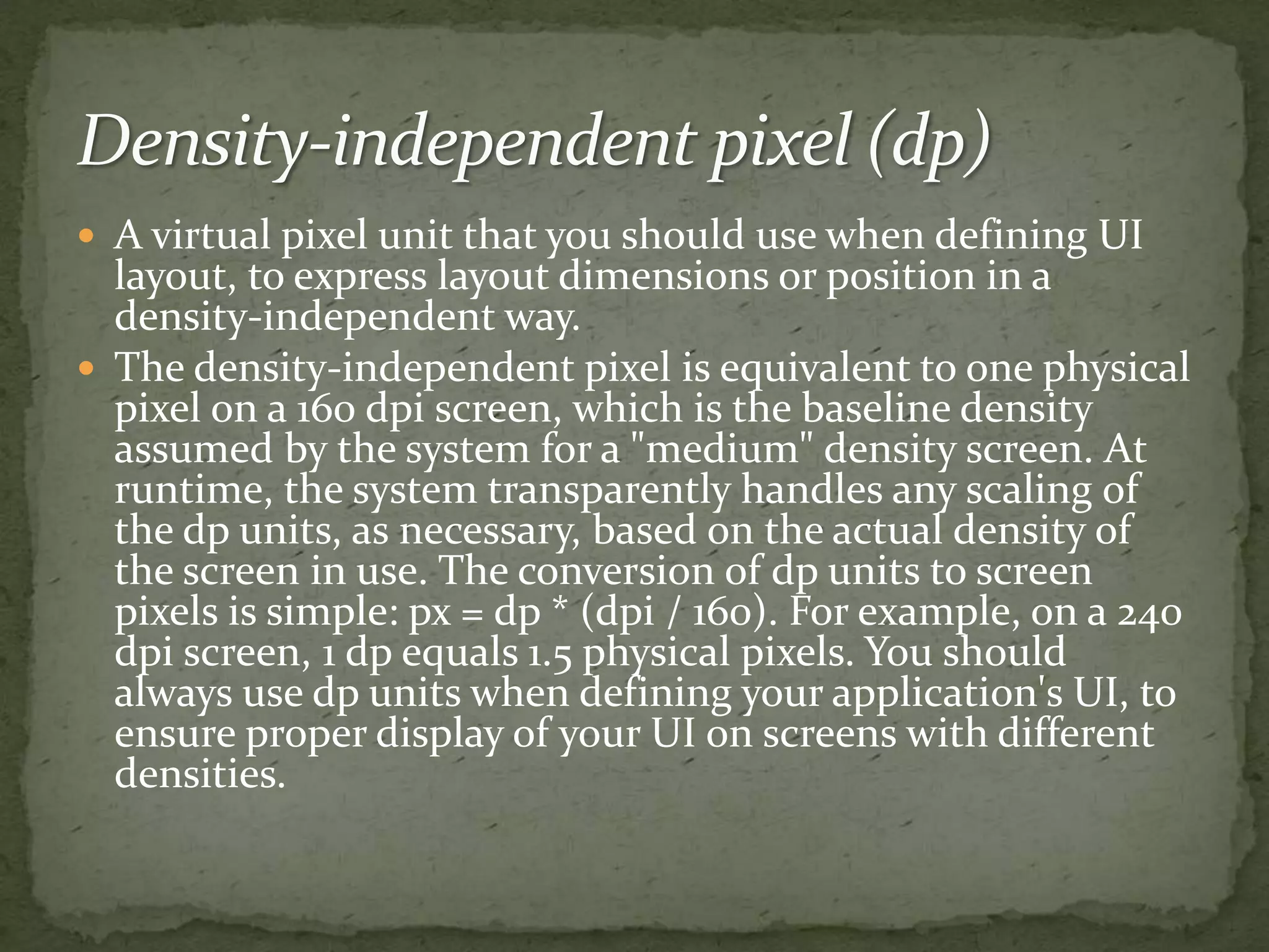 A virtual pixel unit that you should use when defining UI
layout, to express layout dimensions or position in a
density-independent way.
 The density-independent pixel is equivalent to one physical
pixel on a 160 dpi screen, which is the baseline density
assumed by the system for a "medium" density screen. At
runtime, the system transparently handles any scaling of
the dp units, as necessary, based on the actual density of
the screen in use. The conversion of dp units to screen
pixels is simple: px = dp * (dpi / 160). For example, on a 240
dpi screen, 1 dp equals 1.5 physical pixels. You should
always use dp units when defining your application's UI, to
ensure proper display of your UI on screens with different
densities.
 