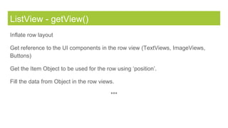 ListView - getView()
Inflate row layout
Get reference to the UI components in the row view (TextViews, ImageViews,
Buttons)
Get the Item Object to be used for the row using ‘position’.
Fill the data from Object in the row views.
***
 